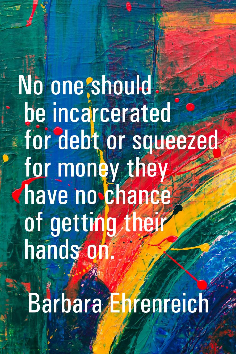 No one should be incarcerated for debt or squeezed for money they have no chance of getting their h