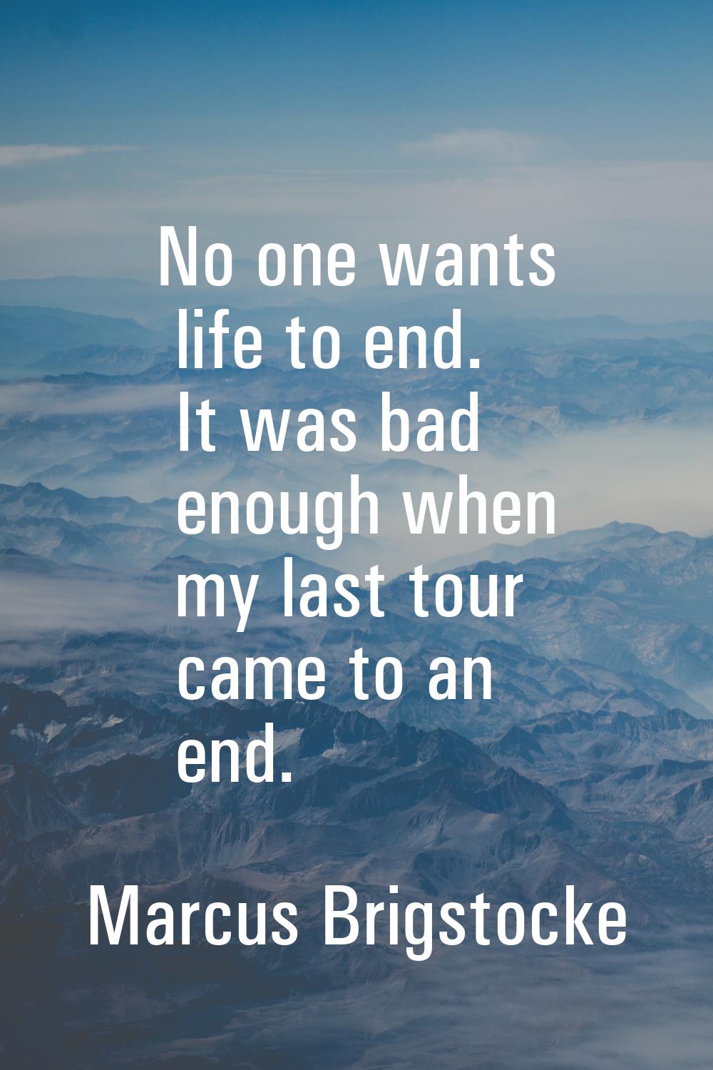 No one wants life to end. It was bad enough when my last tour came to an end.