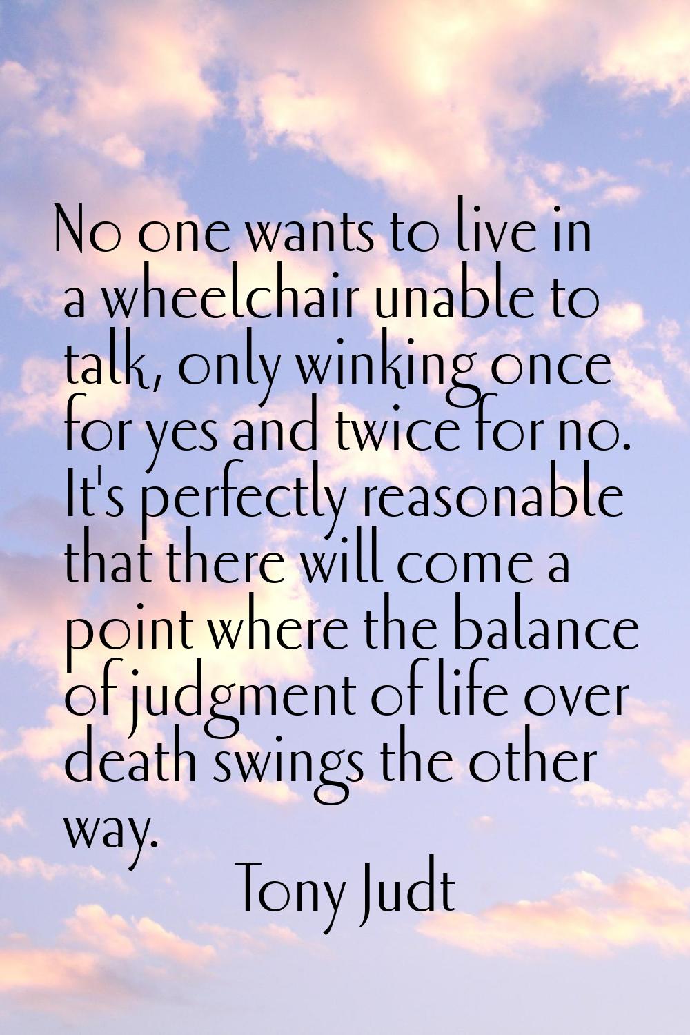 No one wants to live in a wheelchair unable to talk, only winking once for yes and twice for no. It