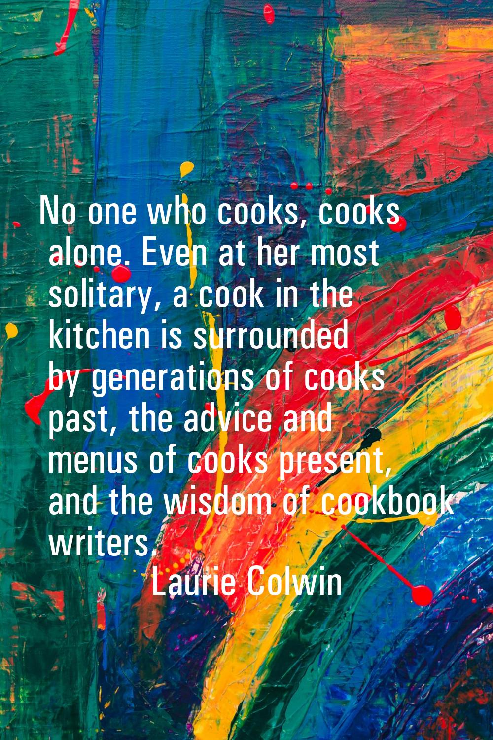 No one who cooks, cooks alone. Even at her most solitary, a cook in the kitchen is surrounded by ge