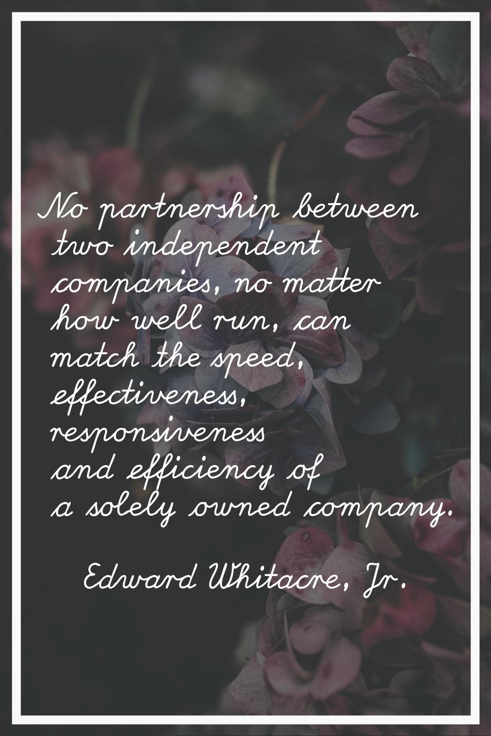 No partnership between two independent companies, no matter how well run, can match the speed, effe
