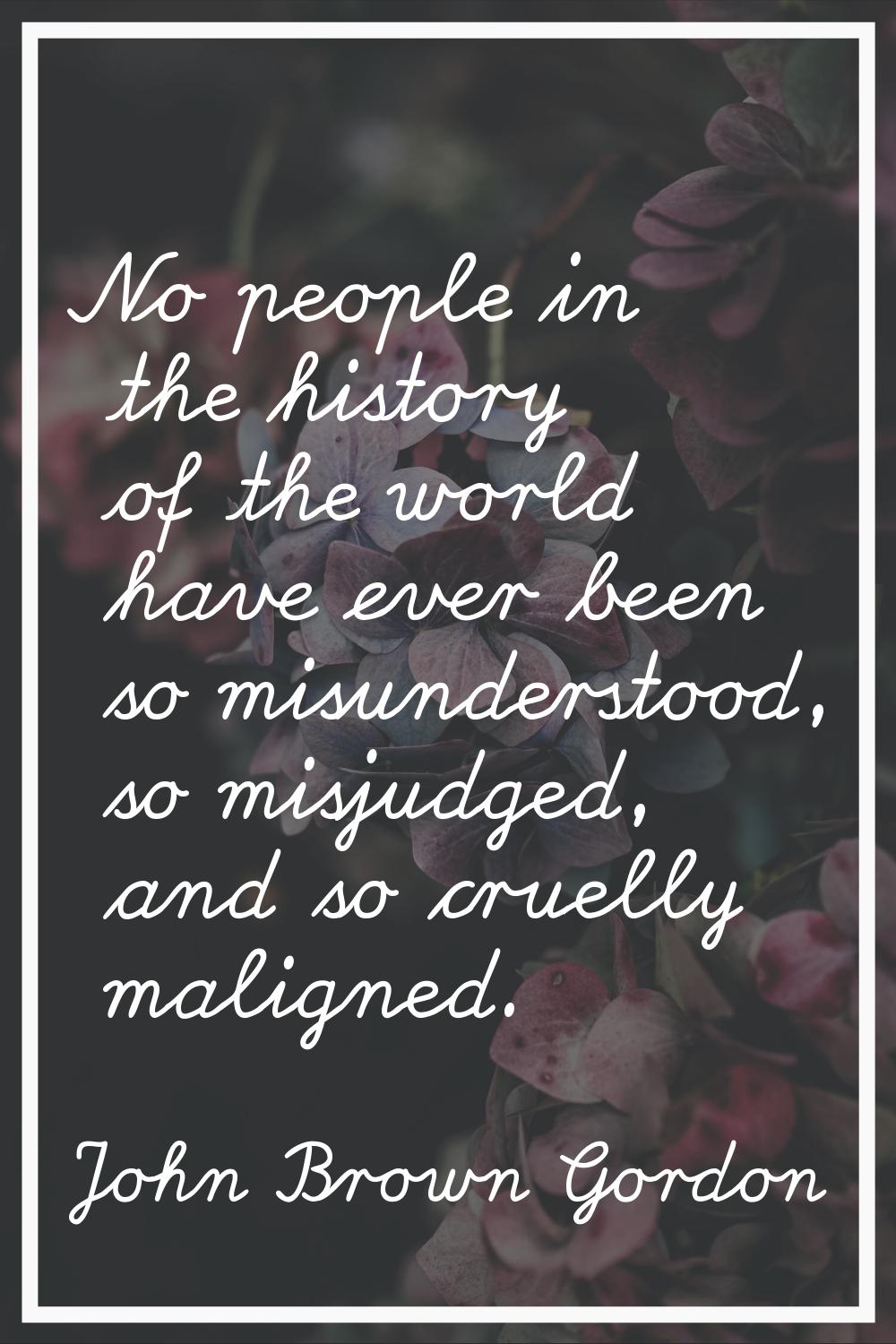 No people in the history of the world have ever been so misunderstood, so misjudged, and so cruelly