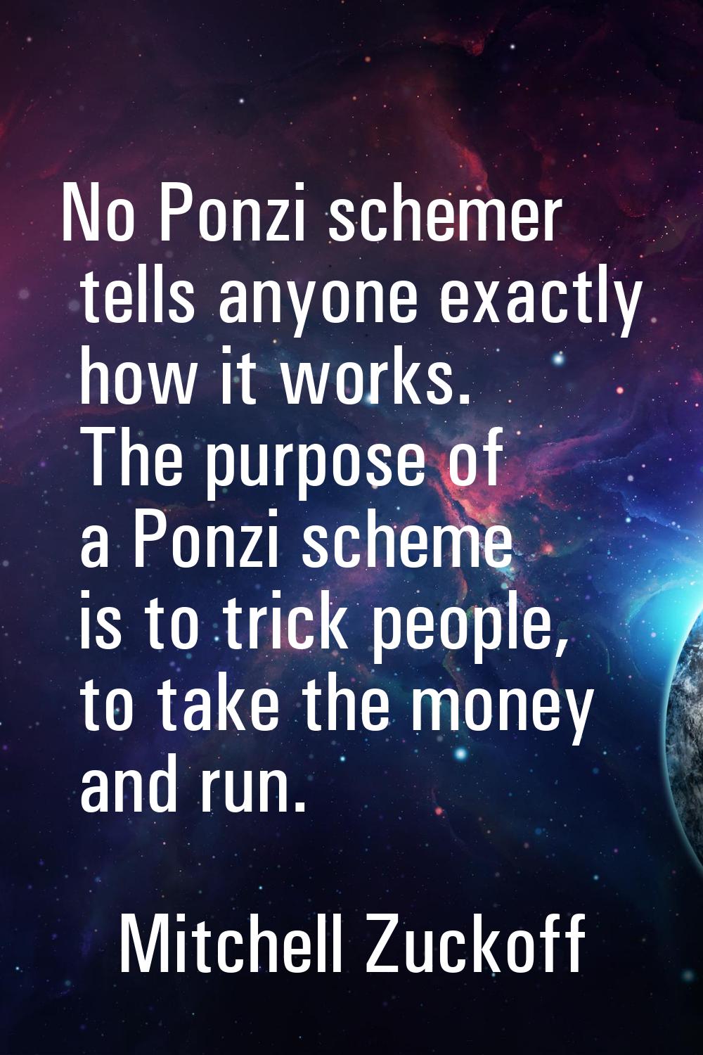 No Ponzi schemer tells anyone exactly how it works. The purpose of a Ponzi scheme is to trick peopl