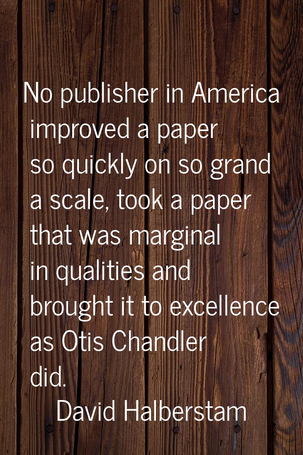 No publisher in America improved a paper so quickly on so grand a scale, took a paper that was marg