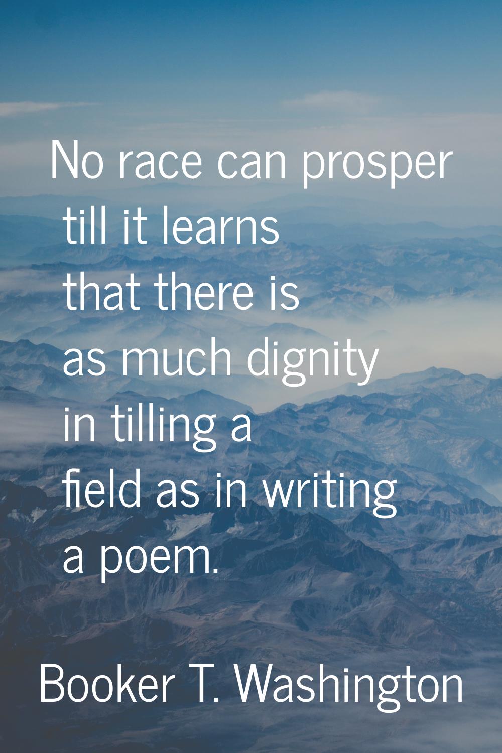 No race can prosper till it learns that there is as much dignity in tilling a field as in writing a