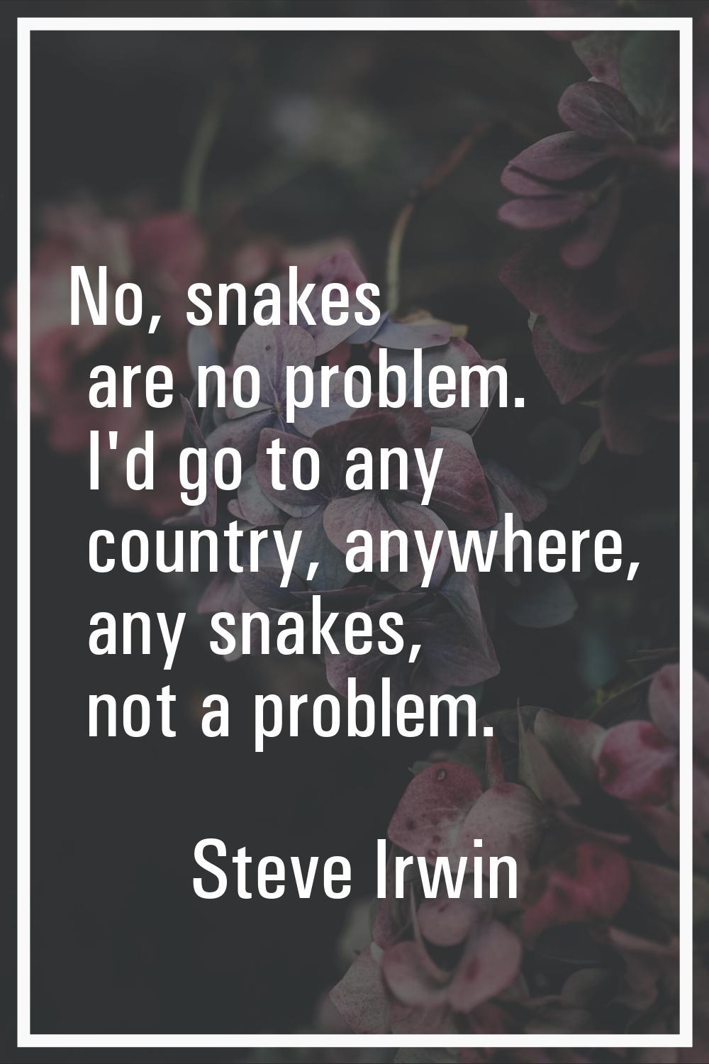 No, snakes are no problem. I'd go to any country, anywhere, any snakes, not a problem.