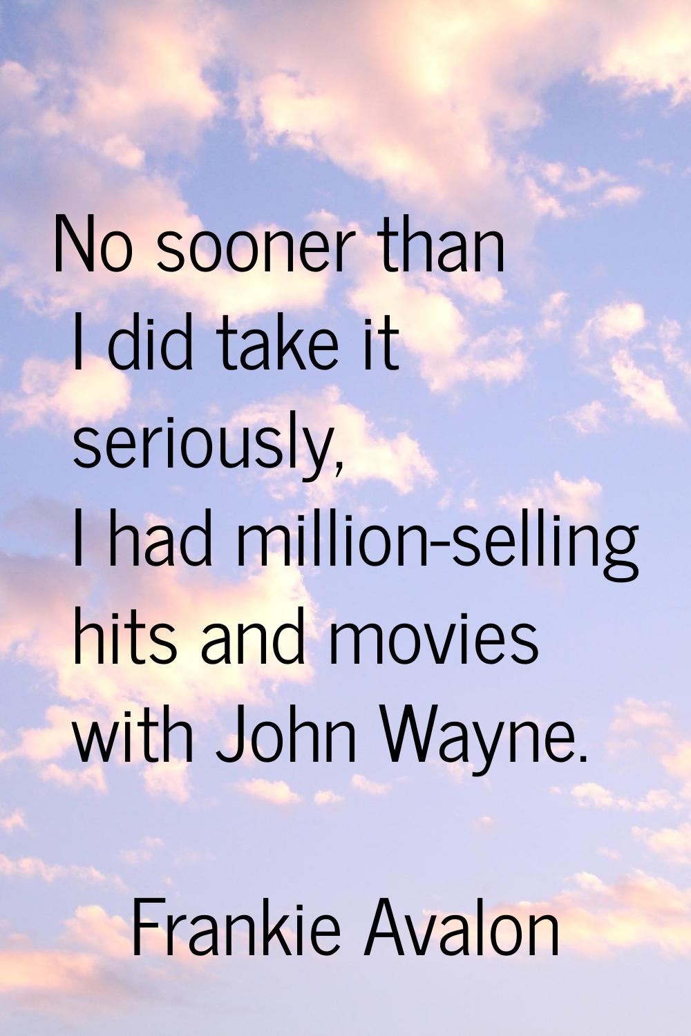 No sooner than I did take it seriously, I had million-selling hits and movies with John Wayne.