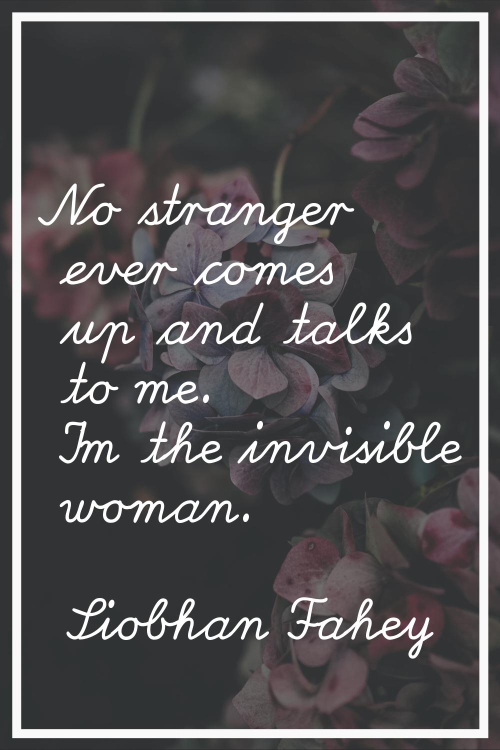 No stranger ever comes up and talks to me. I'm the invisible woman.