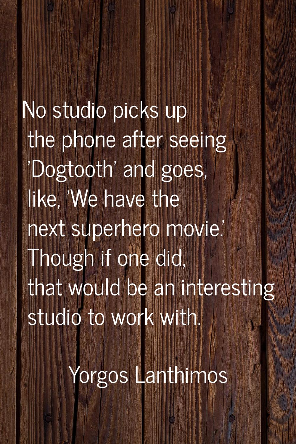 No studio picks up the phone after seeing 'Dogtooth' and goes, like, 'We have the next superhero mo