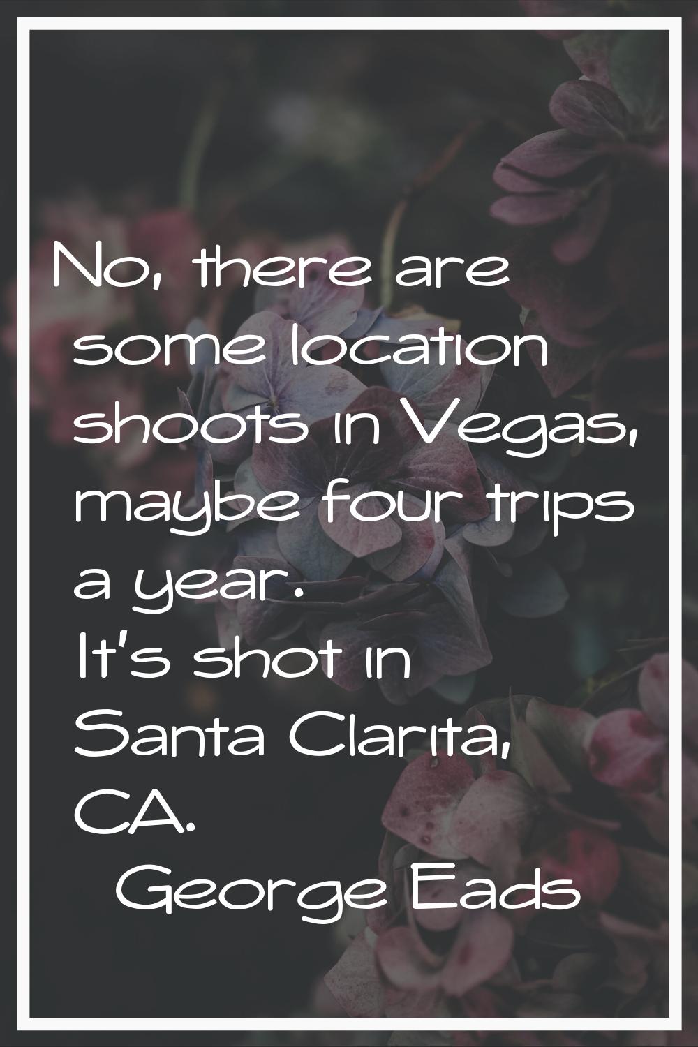 No, there are some location shoots in Vegas, maybe four trips a year. It's shot in Santa Clarita, C