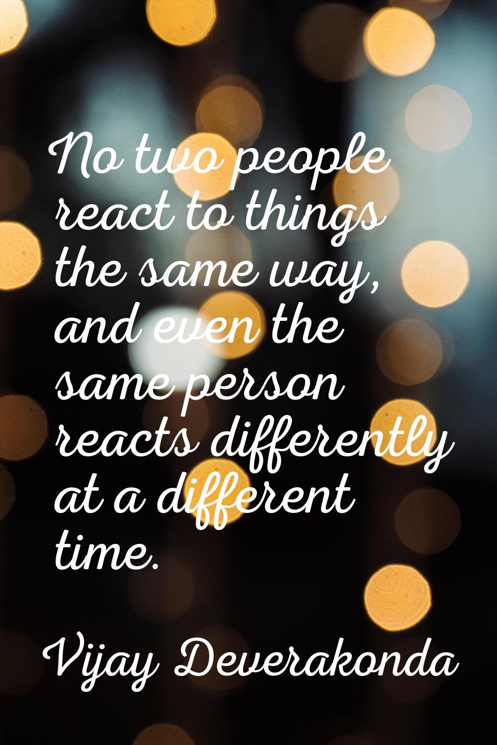 No two people react to things the same way, and even the same person reacts differently at a differ