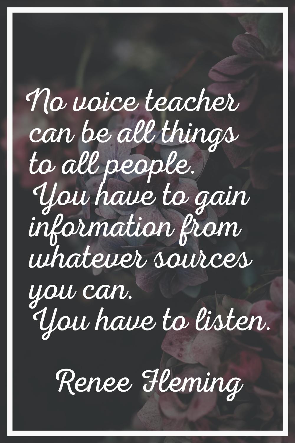 No voice teacher can be all things to all people. You have to gain information from whatever source
