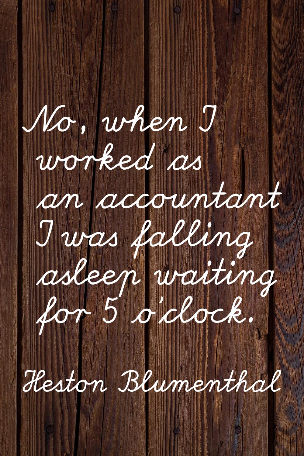 No, when I worked as an accountant I was falling asleep waiting for 5 o'clock.