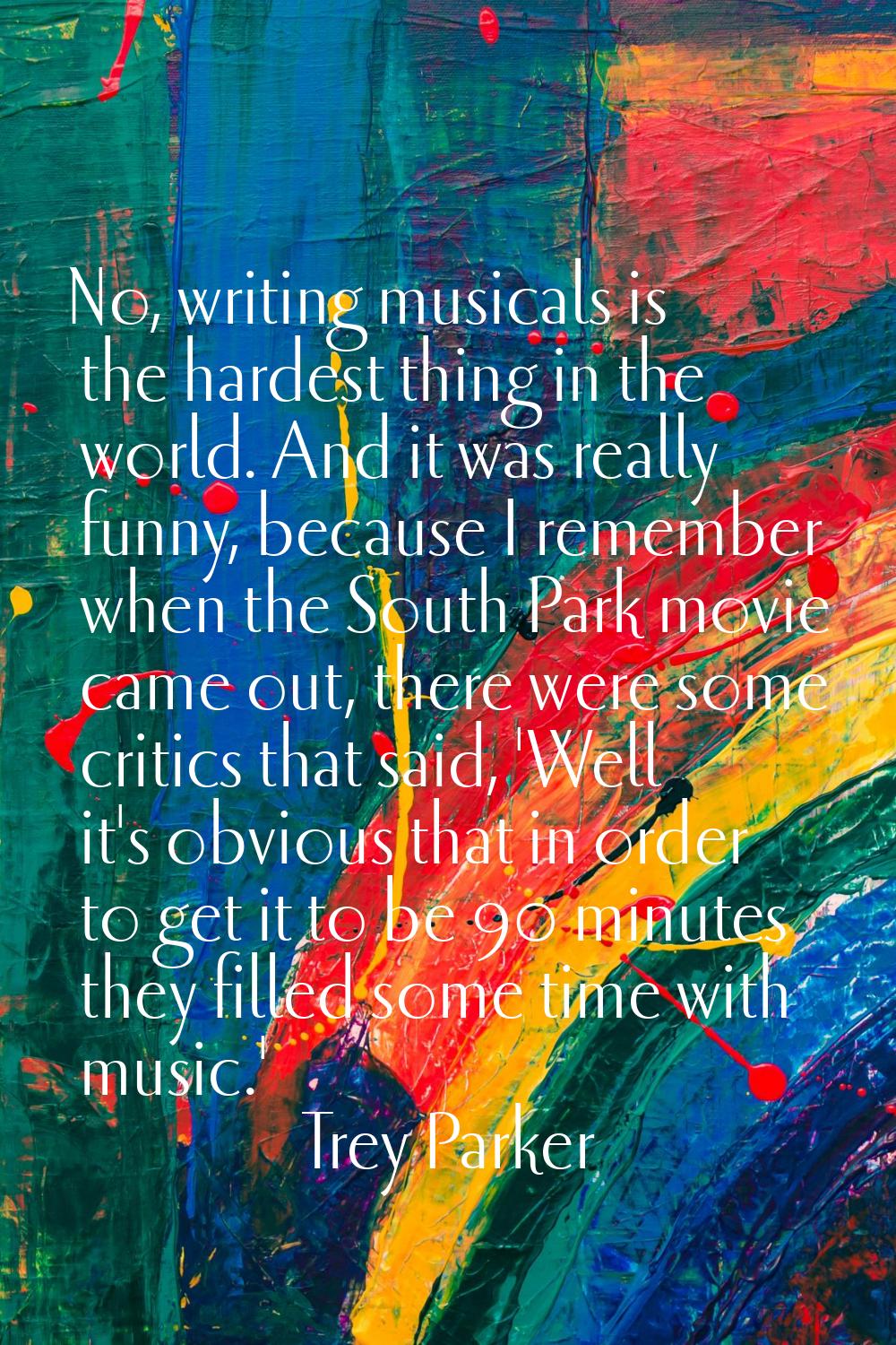 No, writing musicals is the hardest thing in the world. And it was really funny, because I remember