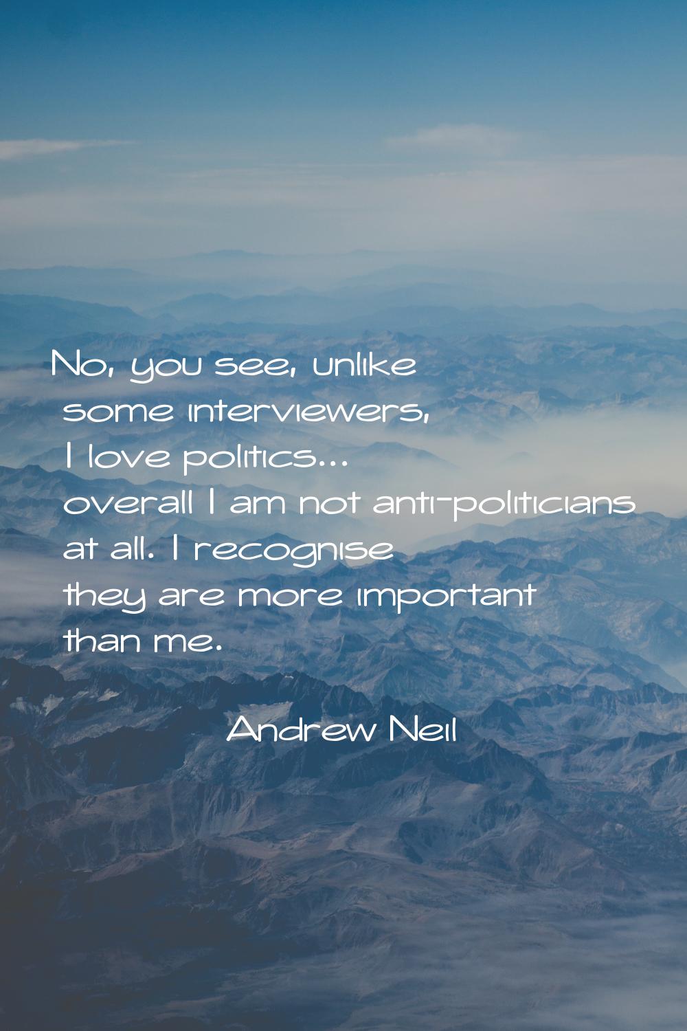 No, you see, unlike some interviewers, I love politics... overall I am not anti-politicians at all.