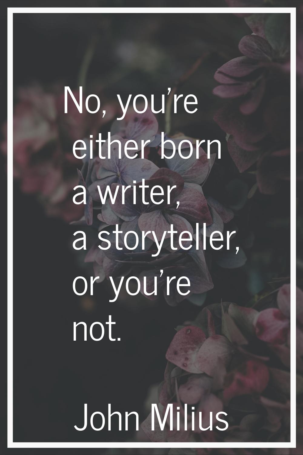 No, you're either born a writer, a storyteller, or you're not.