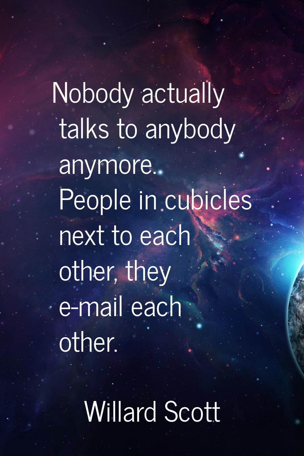 Nobody actually talks to anybody anymore. People in cubicles next to each other, they e-mail each o