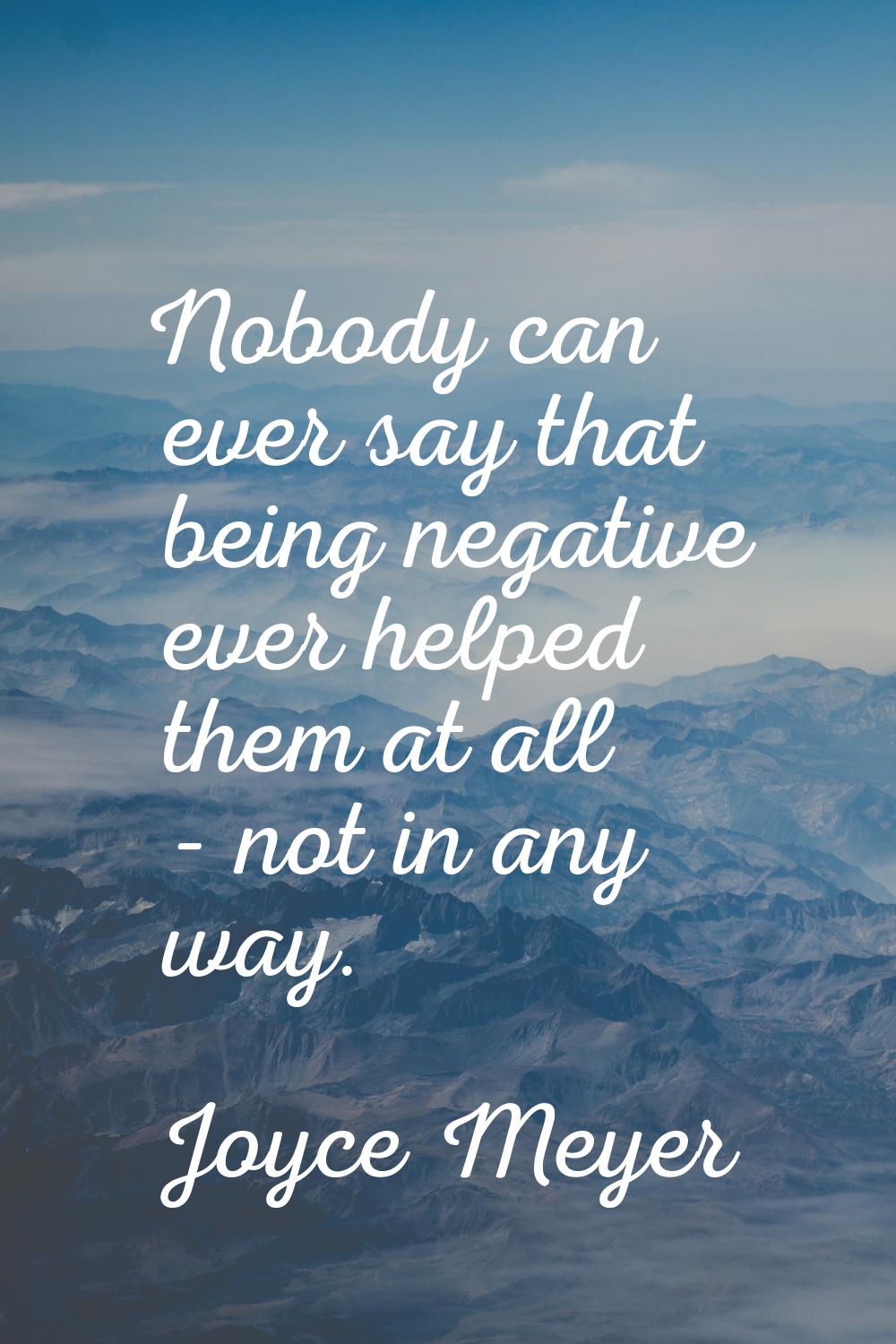 Nobody can ever say that being negative ever helped them at all - not in any way.