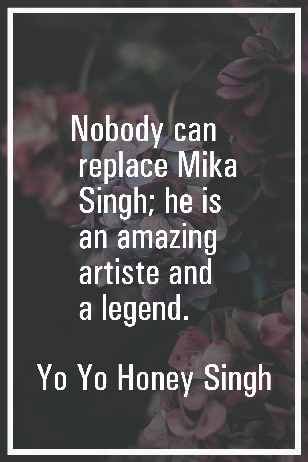 Nobody can replace Mika Singh; he is an amazing artiste and a legend.