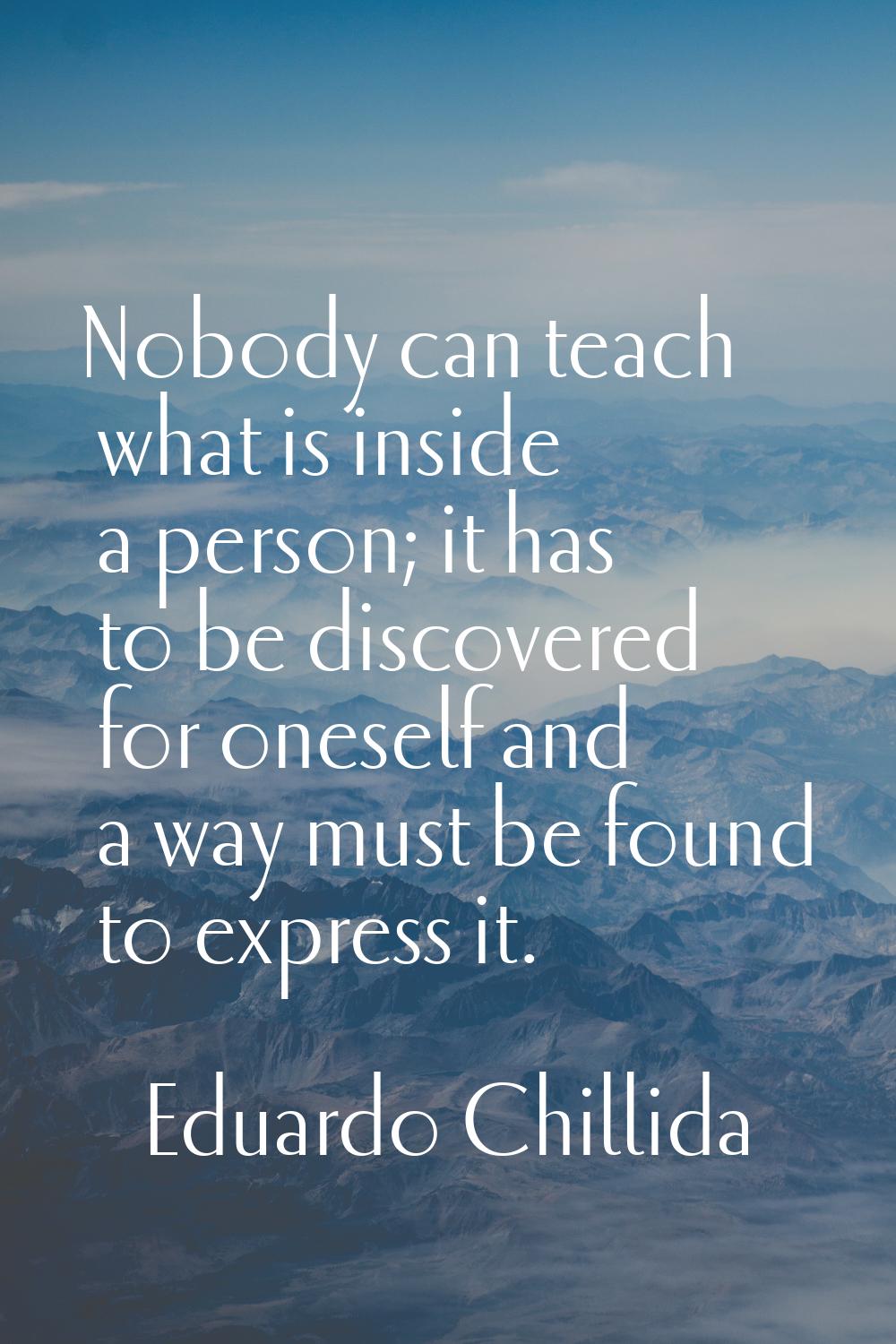 Nobody can teach what is inside a person; it has to be discovered for oneself and a way must be fou