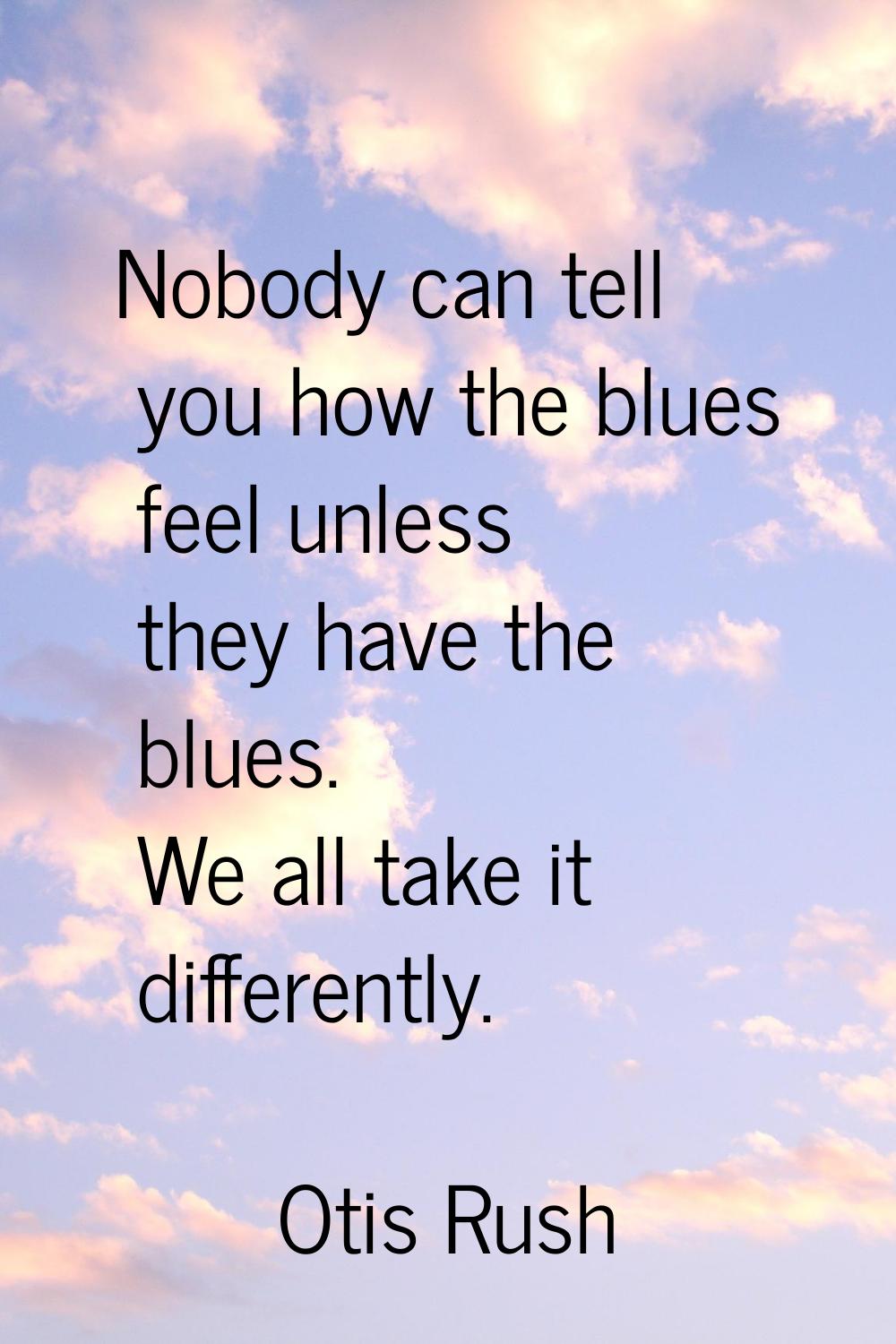 Nobody can tell you how the blues feel unless they have the blues. We all take it differently.