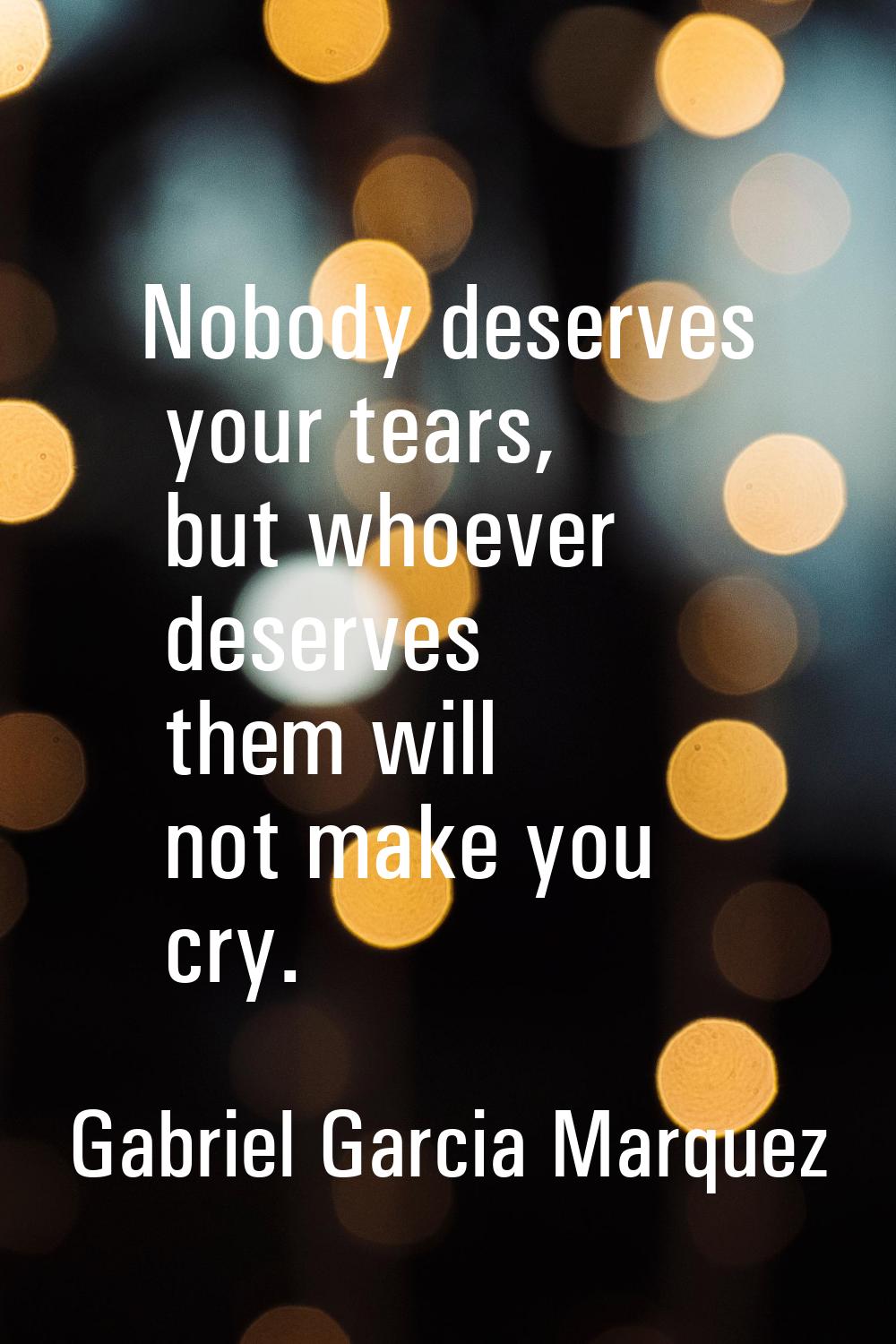 Nobody deserves your tears, but whoever deserves them will not make you cry.