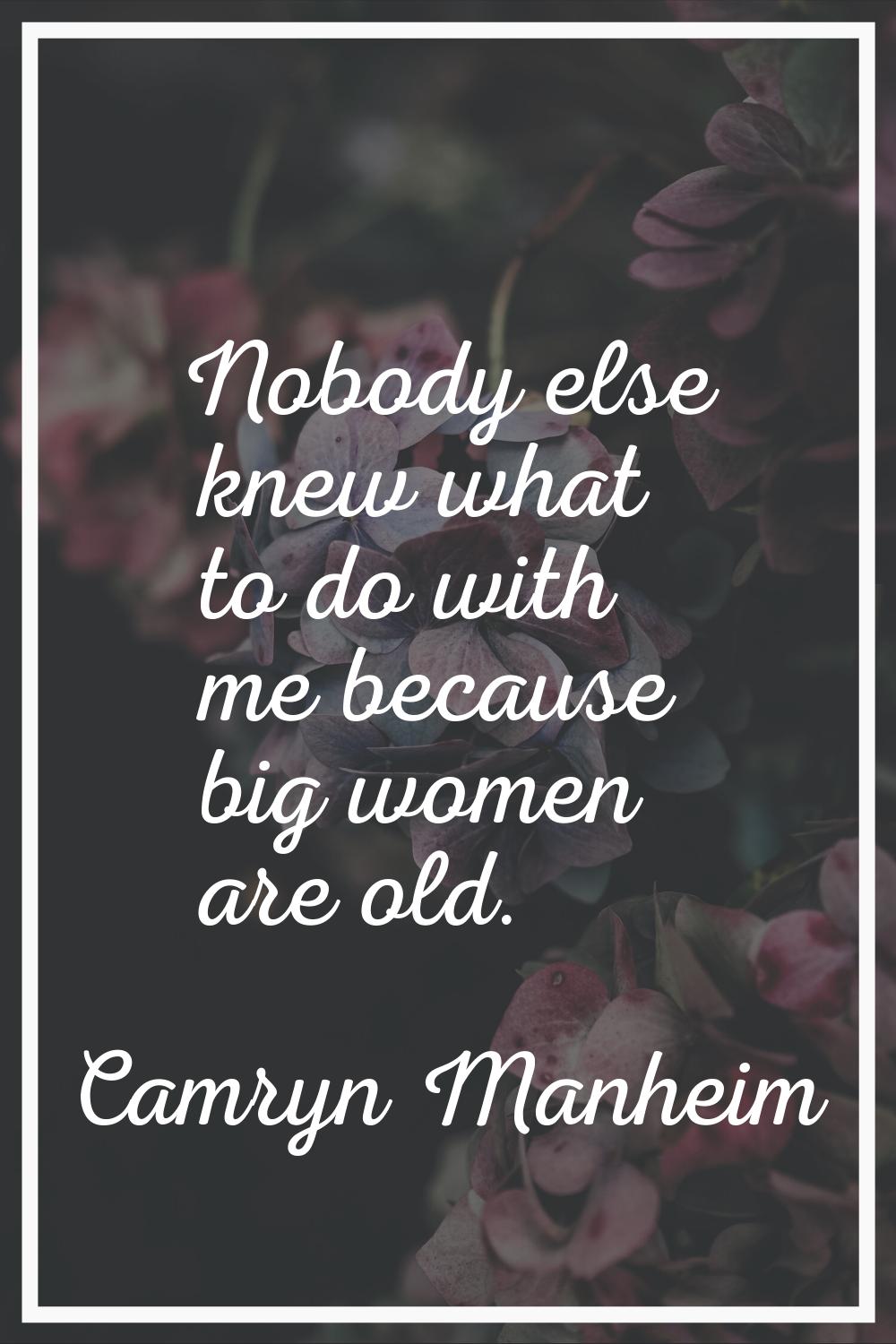 Nobody else knew what to do with me because big women are old.