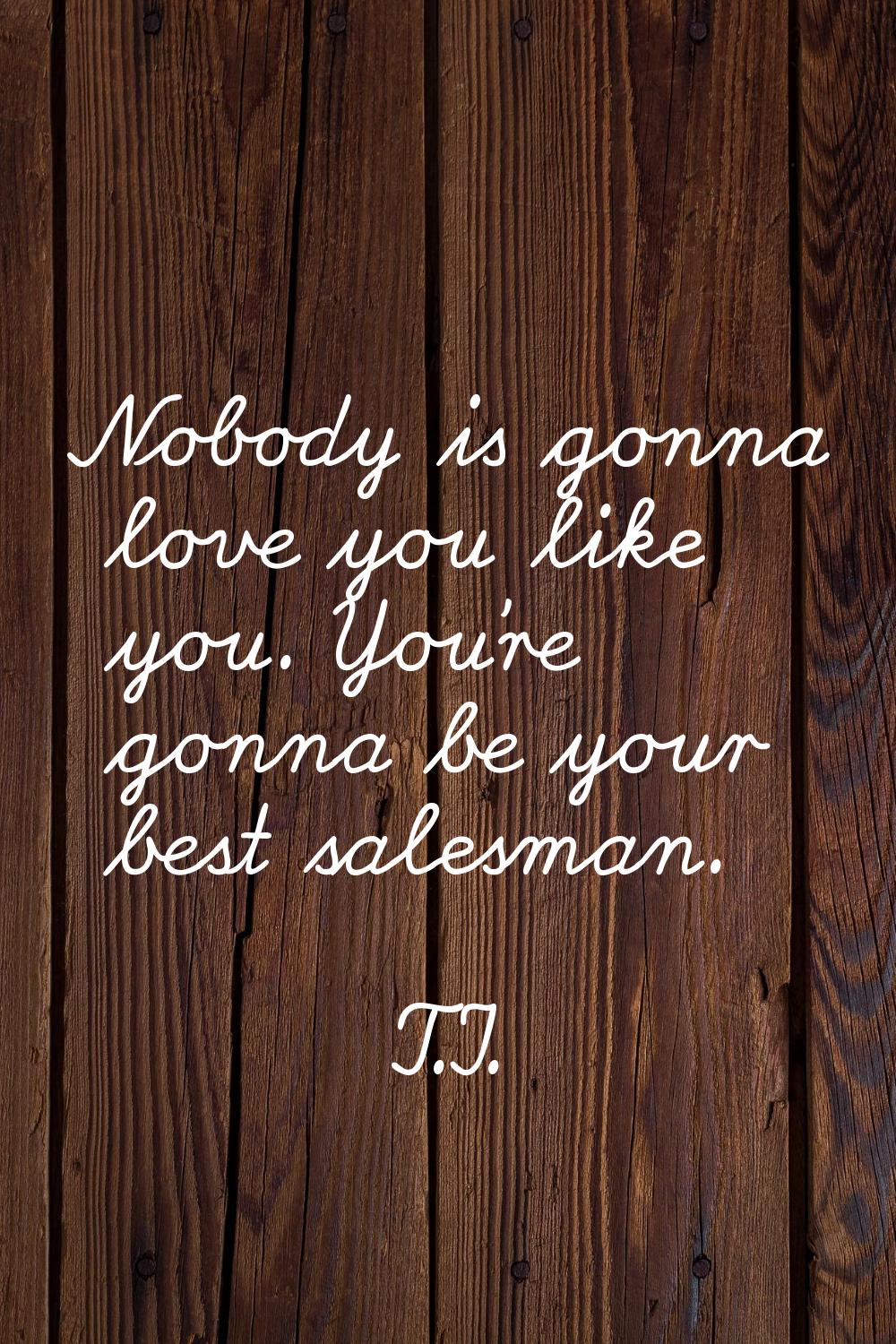 Nobody is gonna love you like you. You're gonna be your best salesman.