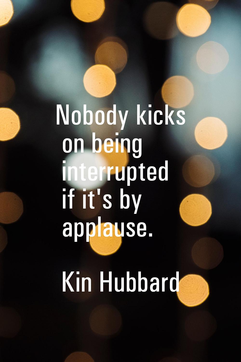 Nobody kicks on being interrupted if it's by applause.