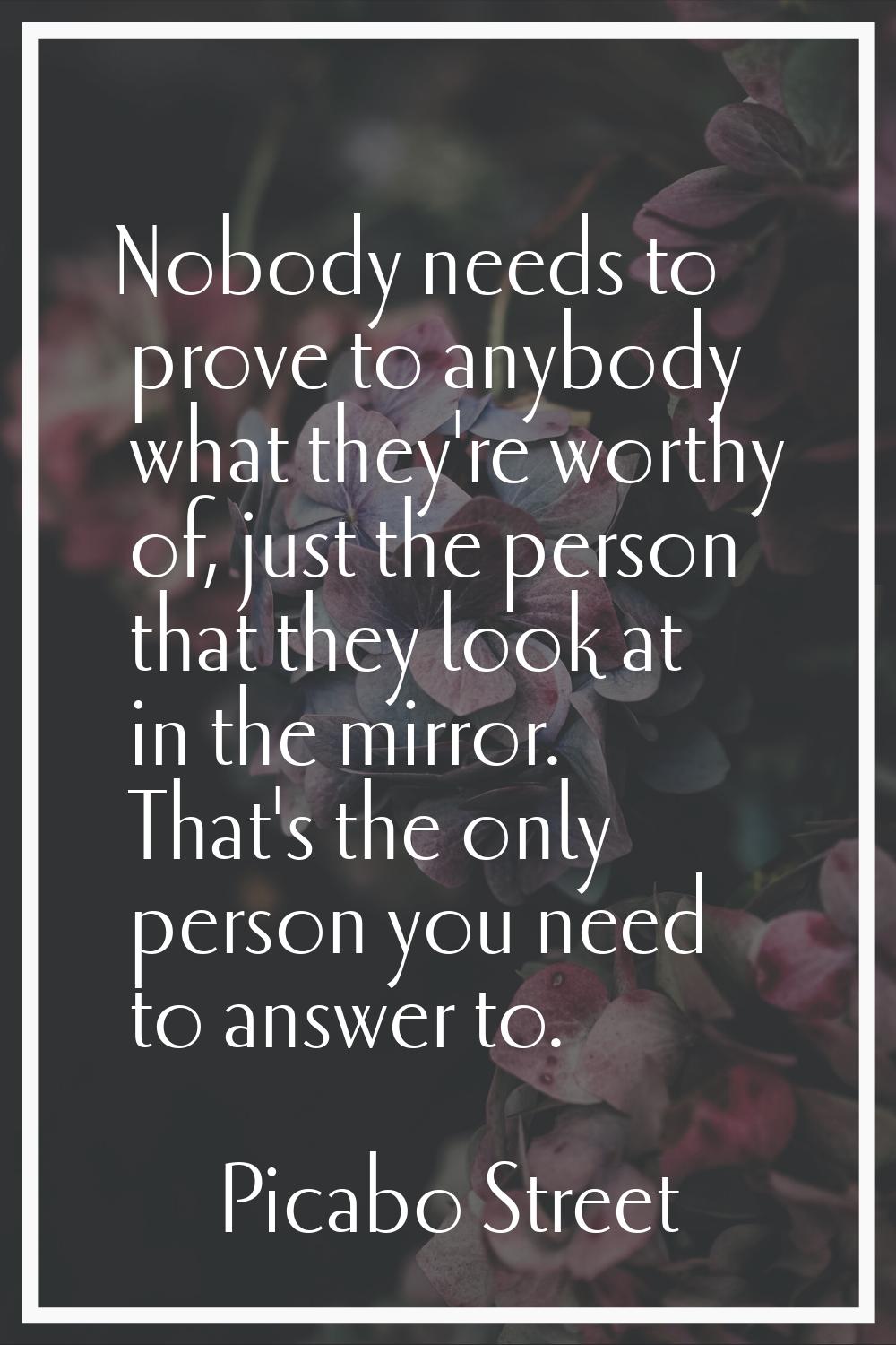 Nobody needs to prove to anybody what they're worthy of, just the person that they look at in the m