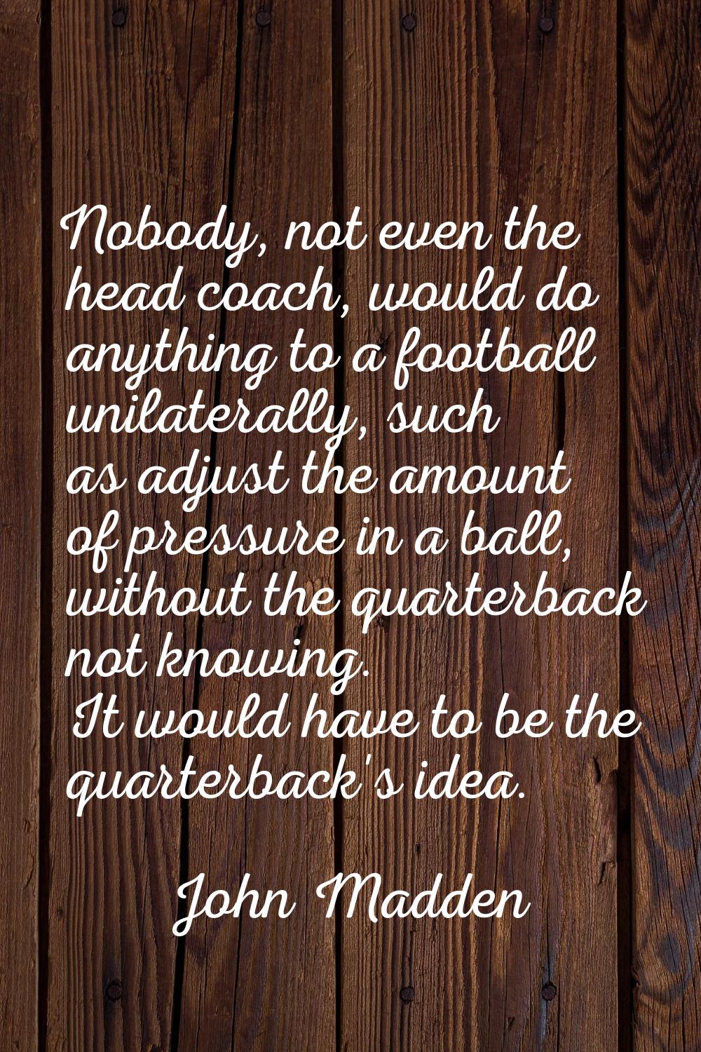 Nobody, not even the head coach, would do anything to a football unilaterally, such as adjust the a