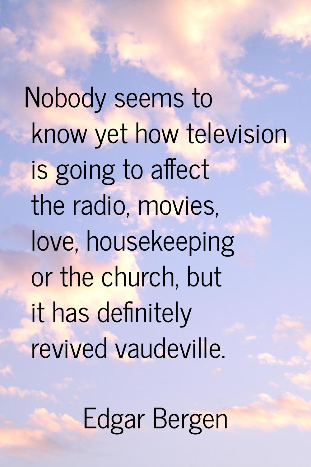 Nobody seems to know yet how television is going to affect the radio, movies, love, housekeeping or