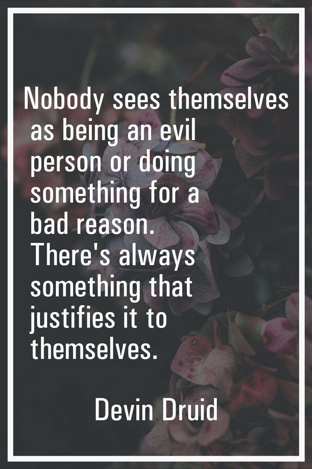 Nobody sees themselves as being an evil person or doing something for a bad reason. There's always 