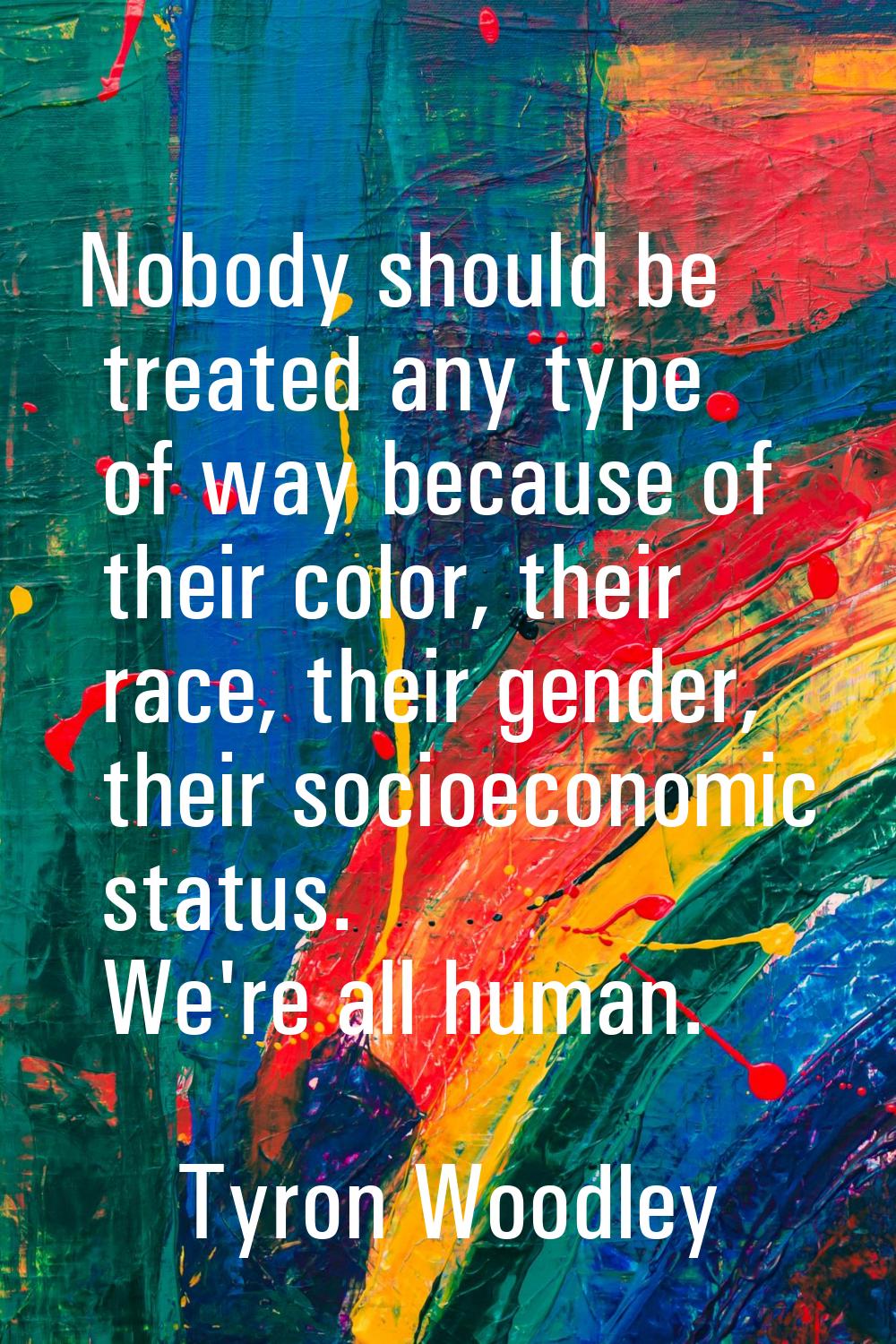 Nobody should be treated any type of way because of their color, their race, their gender, their so