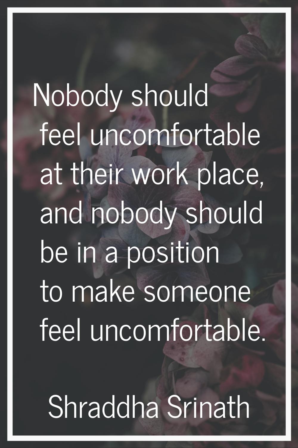Nobody should feel uncomfortable at their work place, and nobody should be in a position to make so