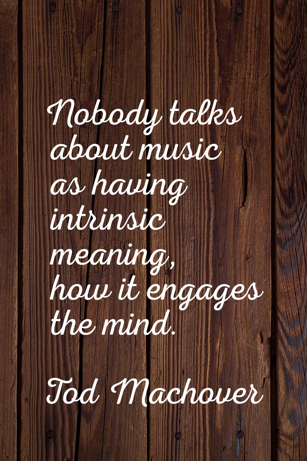 Nobody talks about music as having intrinsic meaning, how it engages the mind.