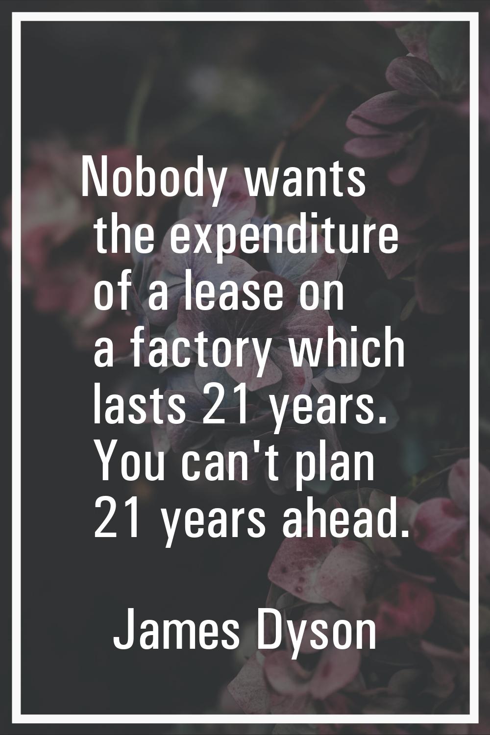 Nobody wants the expenditure of a lease on a factory which lasts 21 years. You can't plan 21 years 