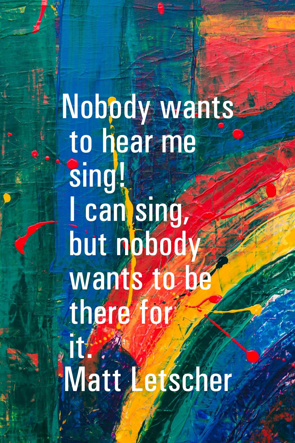 Nobody wants to hear me sing! I can sing, but nobody wants to be there for it.
