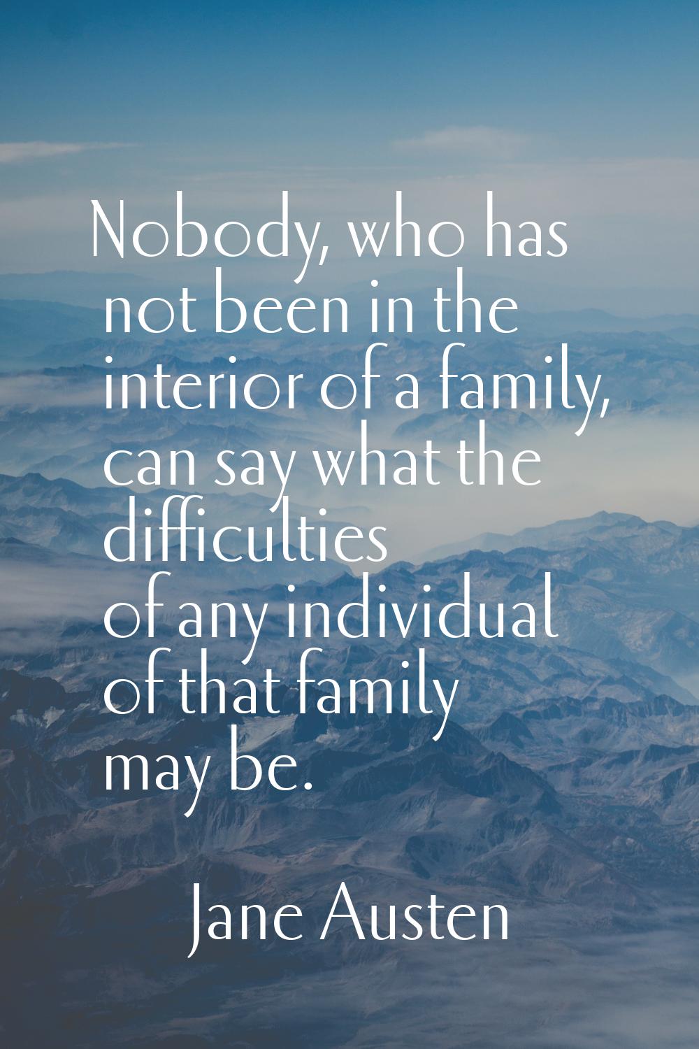 Nobody, who has not been in the interior of a family, can say what the difficulties of any individu