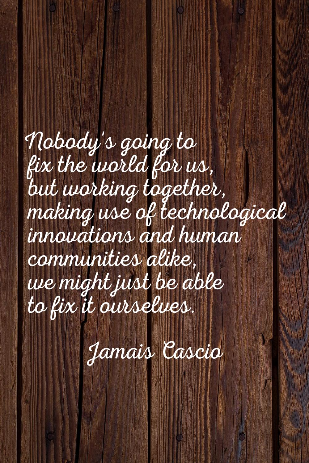 Nobody's going to fix the world for us, but working together, making use of technological innovatio