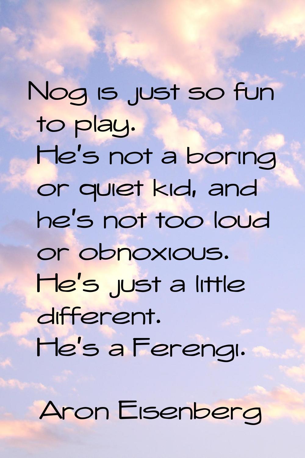 Nog is just so fun to play. He's not a boring or quiet kid, and he's not too loud or obnoxious. He'