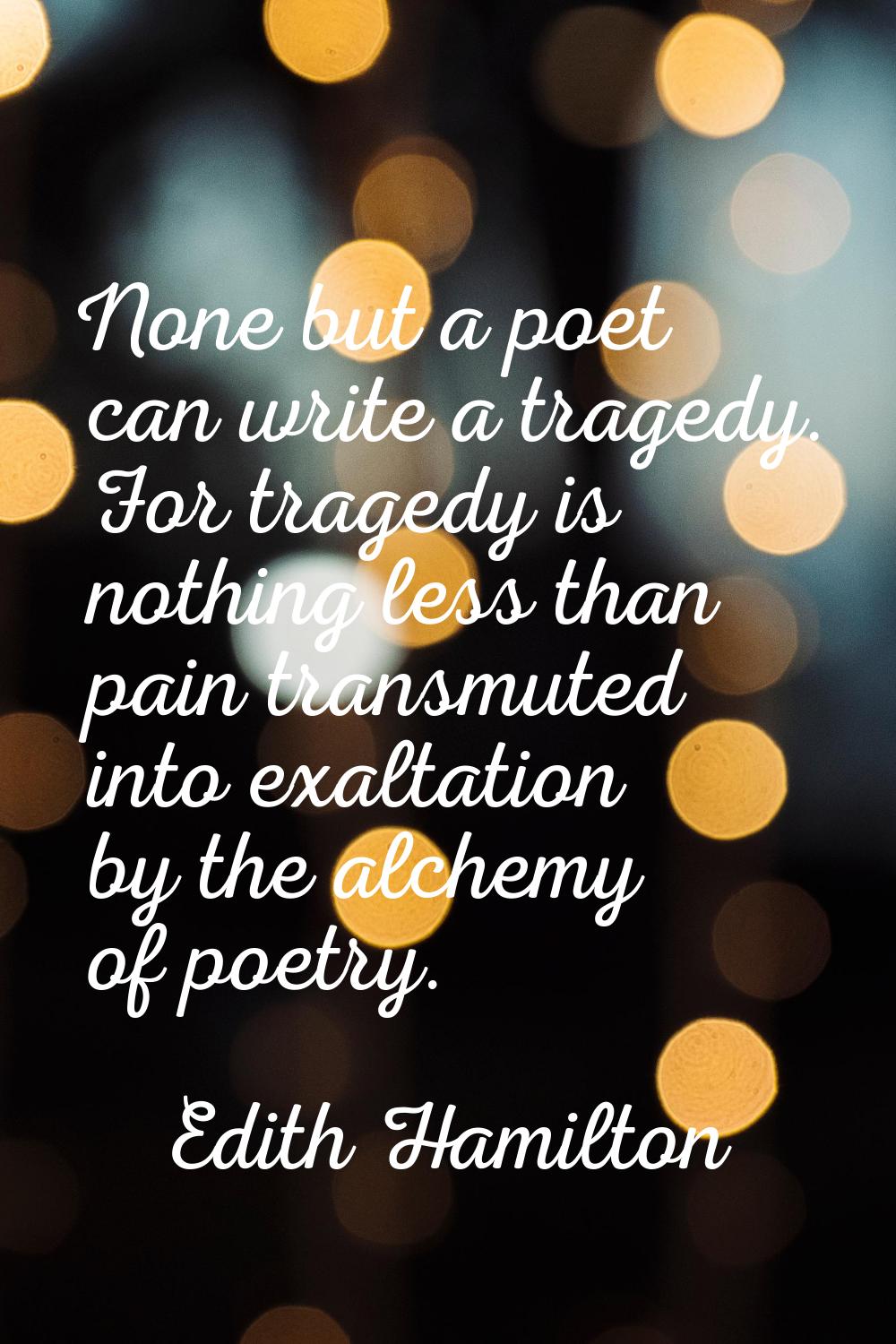 None but a poet can write a tragedy. For tragedy is nothing less than pain transmuted into exaltati