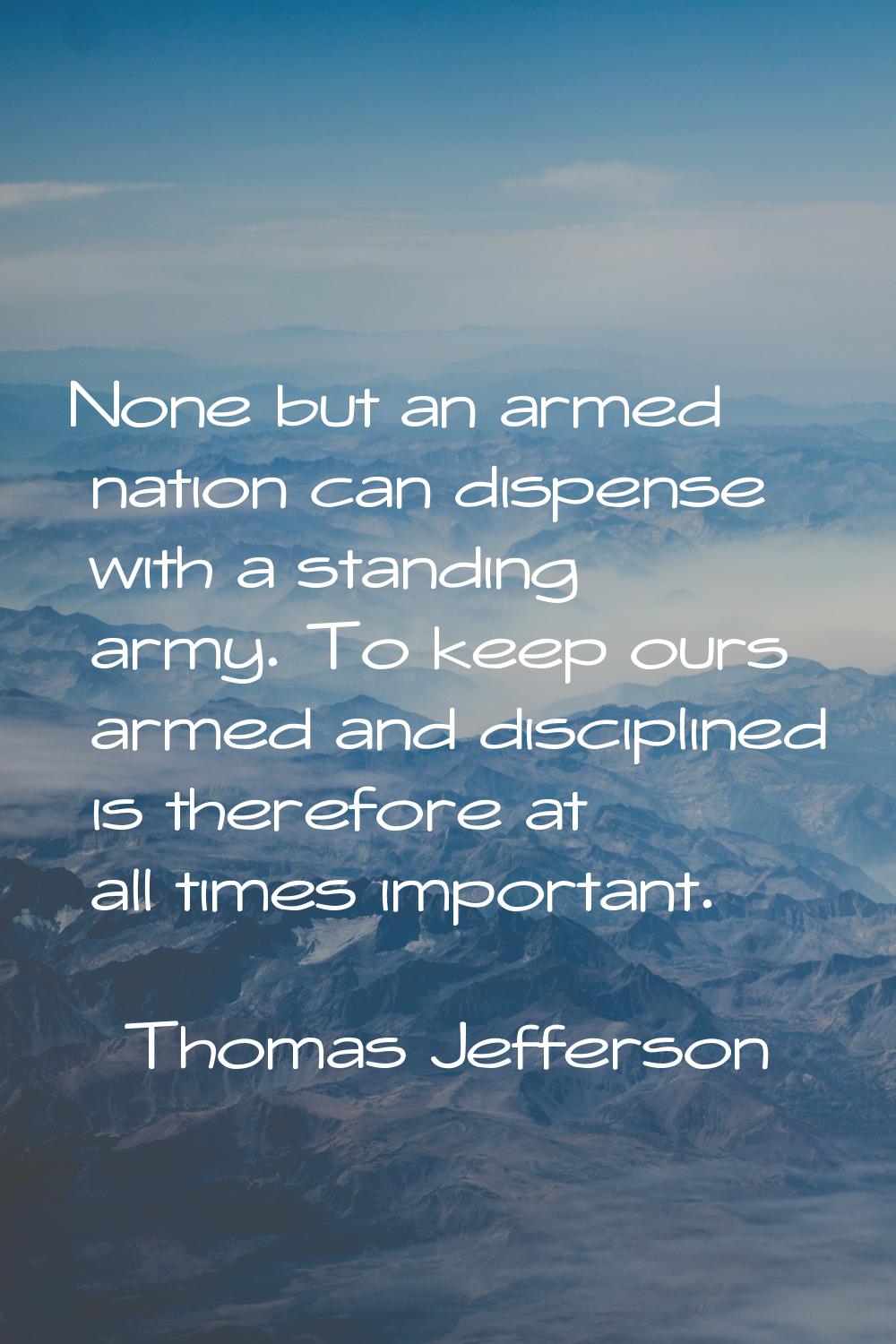 None but an armed nation can dispense with a standing army. To keep ours armed and disciplined is t