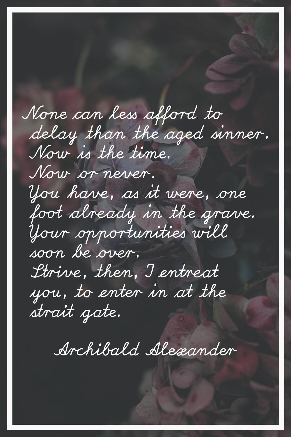 None can less afford to delay than the aged sinner. Now is the time. Now or never. You have, as it 