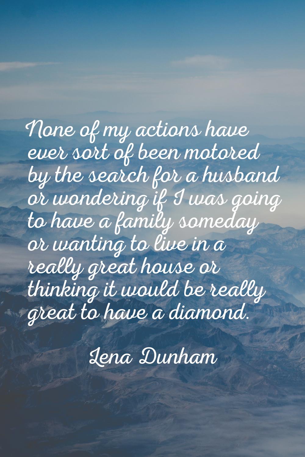 None of my actions have ever sort of been motored by the search for a husband or wondering if I was