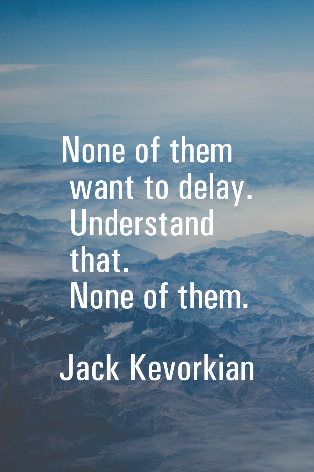 None of them want to delay. Understand that. None of them.