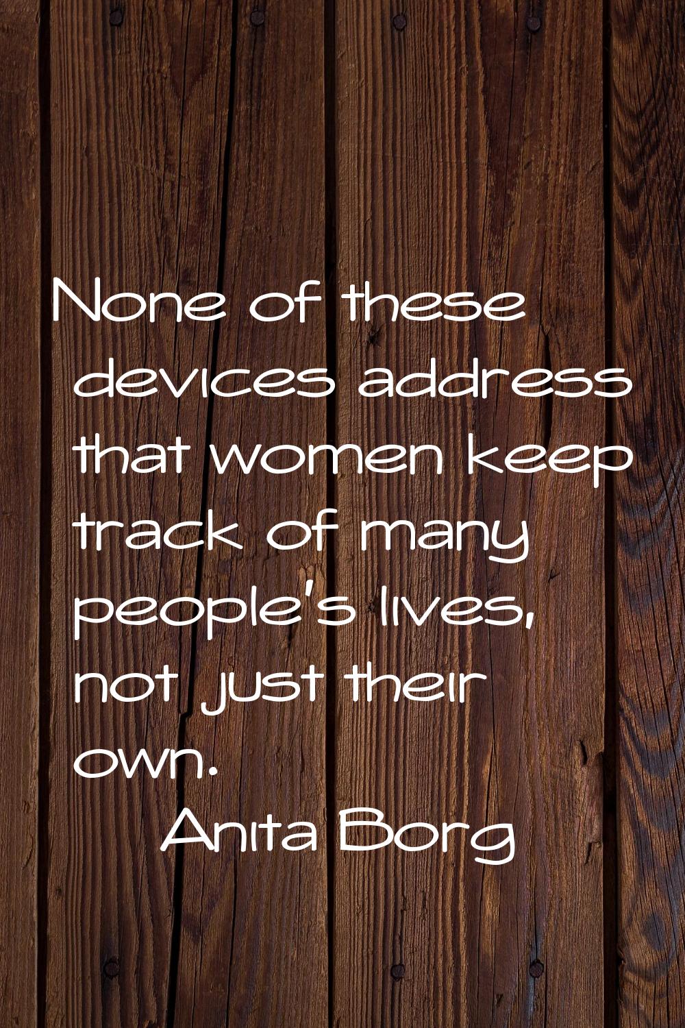 None of these devices address that women keep track of many people's lives, not just their own.