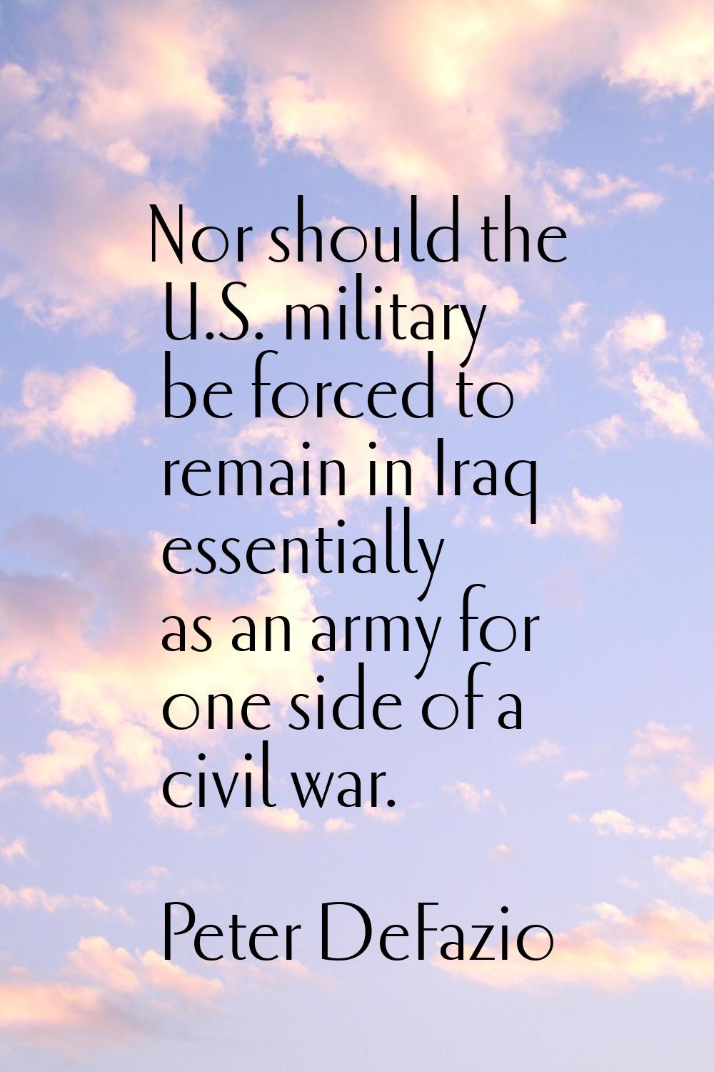 Nor should the U.S. military be forced to remain in Iraq essentially as an army for one side of a c
