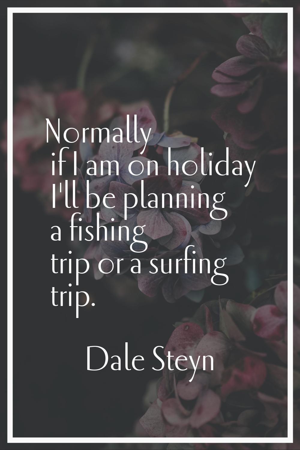 Normally if I am on holiday I'll be planning a fishing trip or a surfing trip.