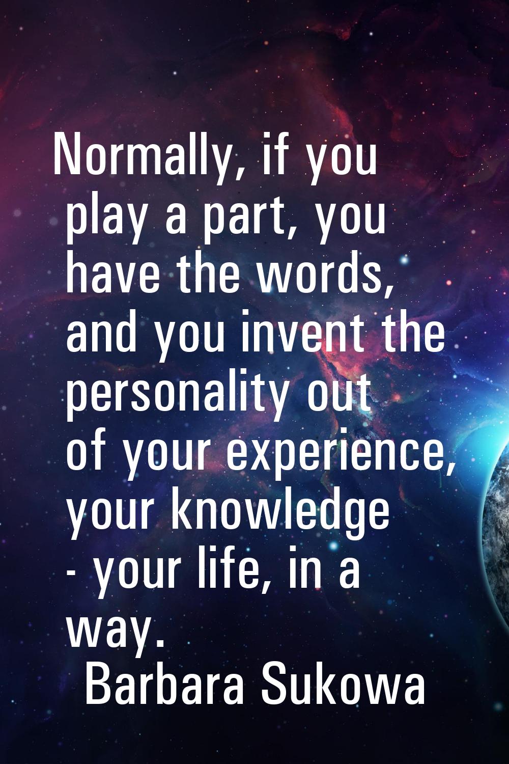 Normally, if you play a part, you have the words, and you invent the personality out of your experi